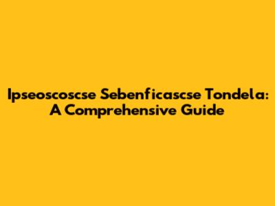 Ipseoscoscse Sebenficascse Tondela: A Comprehensive Guide