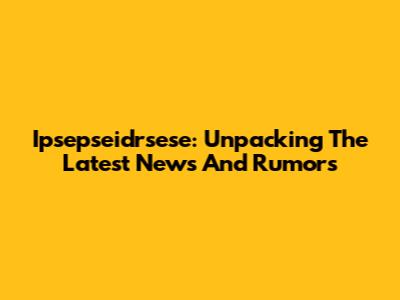 Ipsepseidrsese: Unpacking The Latest News And Rumors