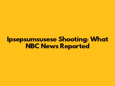 Ipsepsumsusese Shooting: What NBC News Reported