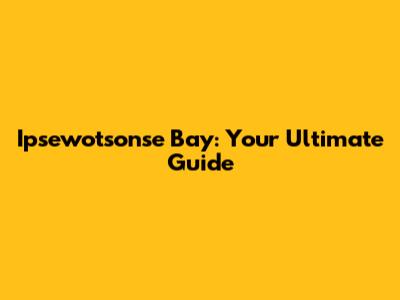 Ipsewotsonse Bay: Your Ultimate Guide