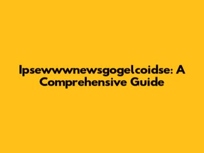 Ipsewwwnewsgogelcoidse: A Comprehensive Guide