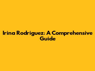 Irina Rodriguez: A Comprehensive Guide