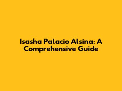 Isasha Palacio Alsina: A Comprehensive Guide