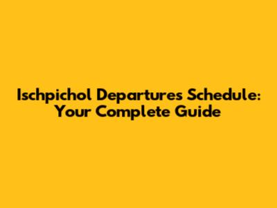 Ischpichol Departures Schedule: Your Complete Guide