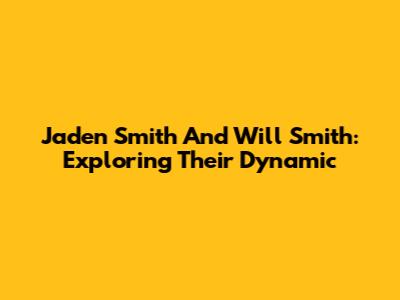 Jaden Smith And Will Smith: Exploring Their Dynamic