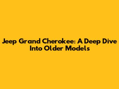 Jeep Grand Cherokee: A Deep Dive Into Older Models