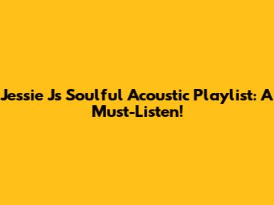 Jessie J's Soulful Acoustic Playlist: A Must-Listen!