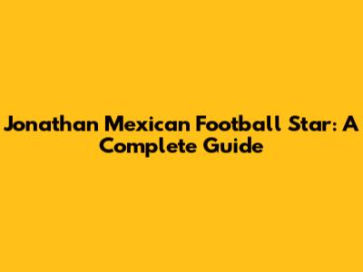 Jonathan Mexican Football Star: A Complete Guide