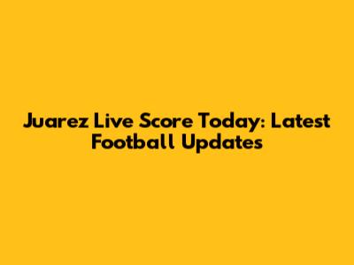Juarez Live Score Today: Latest Football Updates
