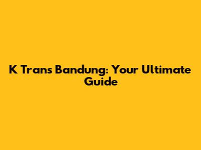 K Trans Bandung: Your Ultimate Guide