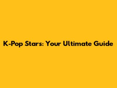 K-Pop Stars: Your Ultimate Guide