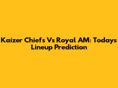Kaizer Chiefs Vs Royal AM: Today's Lineup Prediction