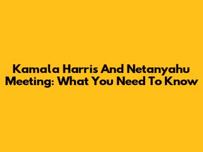 Kamala Harris And Netanyahu Meeting: What You Need To Know