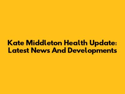 Kate Middleton Health Update: Latest News And Developments