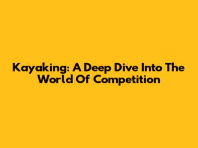 Kayaking: A Deep Dive Into The World Of Competition