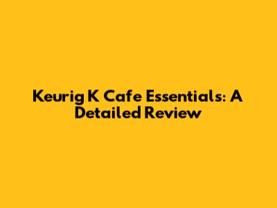Keurig K Cafe Essentials: A Detailed Review