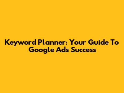 Keyword Planner: Your Guide To Google Ads Success