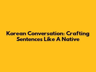Korean Conversation: Crafting Sentences Like A Native