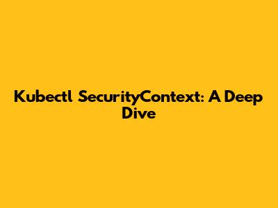 Kubectl SecurityContext: A Deep Dive