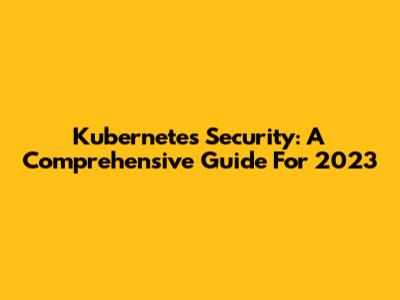 Kubernetes Security: A Comprehensive Guide For 2023