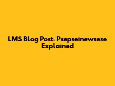 LMS Blog Post: Psepseinewsese Explained