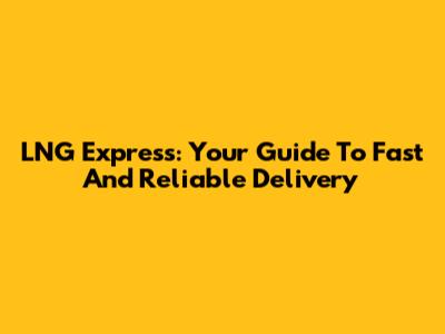 LNG Express: Your Guide To Fast And Reliable Delivery