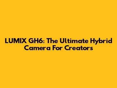 LUMIX GH6: The Ultimate Hybrid Camera For Creators