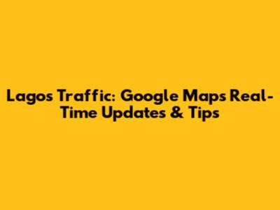 Lagos Traffic: Google Maps Real-Time Updates & Tips