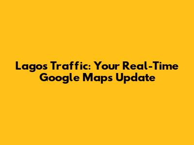 Lagos Traffic: Your Real-Time Google Maps Update