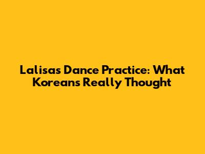 Lalisa's Dance Practice: What Koreans Really Thought