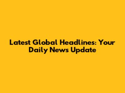Latest Global Headlines: Your Daily News Update