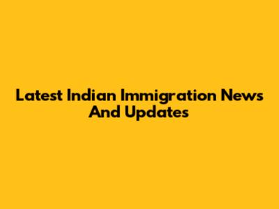 Latest Indian Immigration News And Updates