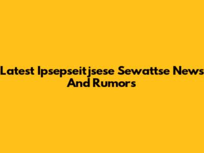 Latest Ipsepseitjsese Sewattse News And Rumors