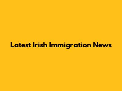 Latest Irish Immigration News
