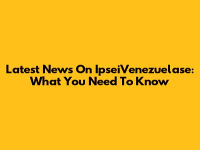 Latest News On IpseiVenezuelase: What You Need To Know