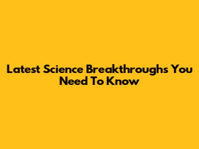 Latest Science Breakthroughs You Need To Know