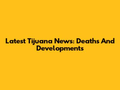 Latest Tijuana News: Deaths And Developments