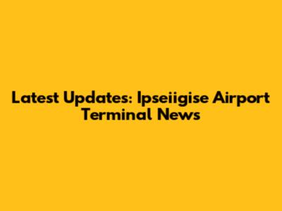 Latest Updates: Ipseiigise Airport Terminal News