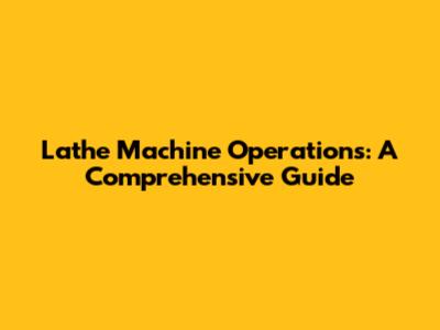 Lathe Machine Operations: A Comprehensive Guide