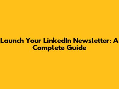 Launch Your LinkedIn Newsletter: A Complete Guide
