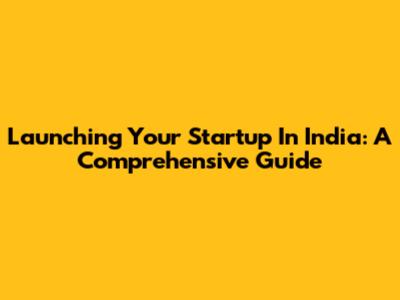 Launching Your Startup In India: A Comprehensive Guide