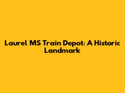 Laurel MS Train Depot: A Historic Landmark