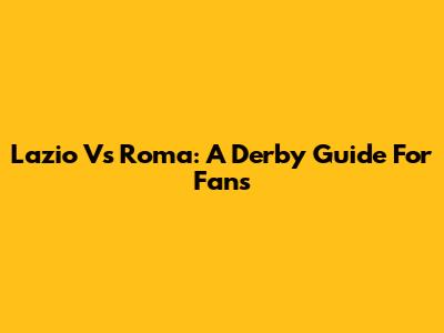 Lazio Vs Roma: A Derby Guide For Fans
