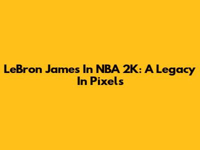 LeBron James In NBA 2K: A Legacy In Pixels