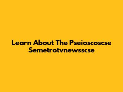 Learn About The Pseioscoscse Semetrotvnewsscse