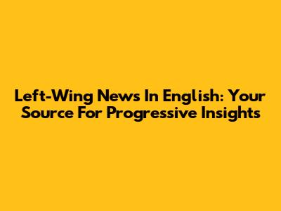 Left-Wing News In English: Your Source For Progressive Insights
