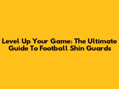 Level Up Your Game: The Ultimate Guide To Football Shin Guards