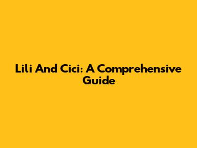 Lili And Cici: A Comprehensive Guide
