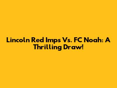 Lincoln Red Imps Vs. FC Noah: A Thrilling Draw!
