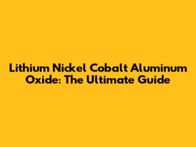 Lithium Nickel Cobalt Aluminum Oxide: The Ultimate Guide